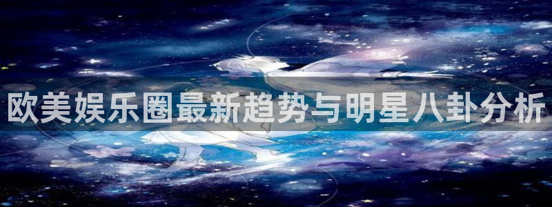 杏悦体育合法嘛：欧美娱乐圈最新趋势与明星八卦分析