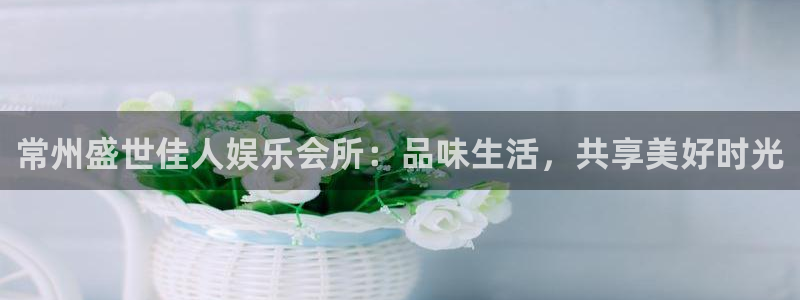 杏悦4注册：常州盛世佳人娱乐会所：品味生活，共享美好时光